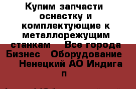  Купим запчасти, оснастку и комплектующие к металлорежущим станкам. - Все города Бизнес » Оборудование   . Ненецкий АО,Индига п.